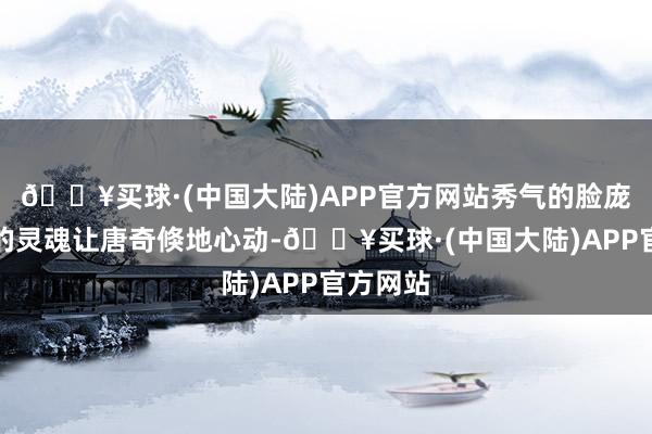 🔥买球·(中国大陆)APP官方网站秀气的脸庞与勇敢的灵魂让唐奇倏地心动-🔥买球·(中国大陆)APP官方网站