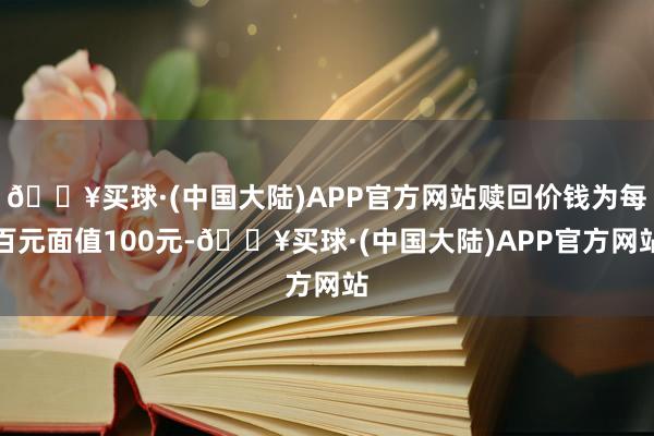 🔥买球·(中国大陆)APP官方网站赎回价钱为每百元面值100元-🔥买球·(中国大陆)APP官方网站