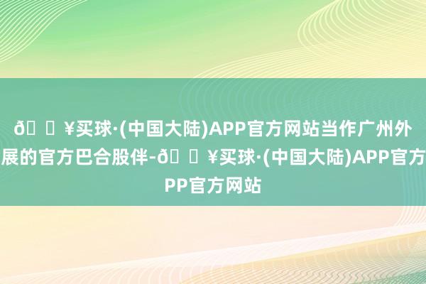 🔥买球·(中国大陆)APP官方网站当作广州外洋车展的官方巴合股伴-🔥买球·(中国大陆)APP官方网站