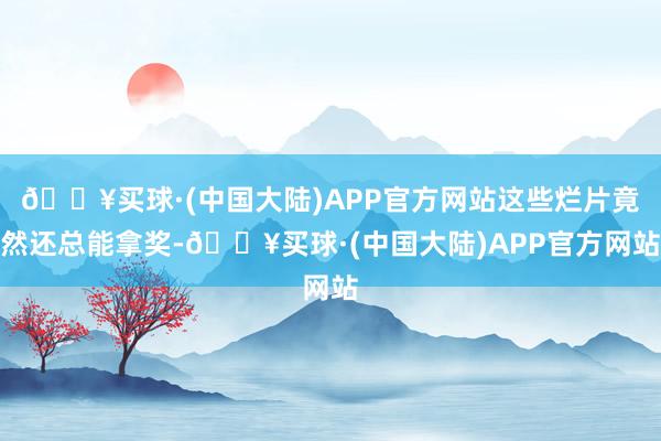 🔥买球·(中国大陆)APP官方网站这些烂片竟然还总能拿奖-🔥买球·(中国大陆)APP官方网站