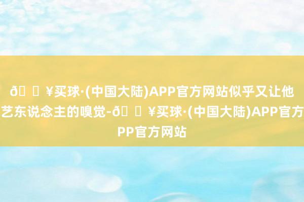 🔥买球·(中国大陆)APP官方网站似乎又让他找到艺东说念主的嗅觉-🔥买球·(中国大陆)APP官方网站