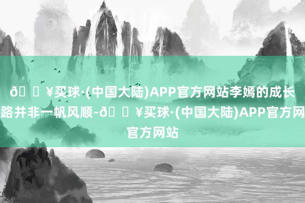 🔥买球·(中国大陆)APP官方网站李嫣的成长之路并非一帆风顺-🔥买球·(中国大陆)APP官方网站