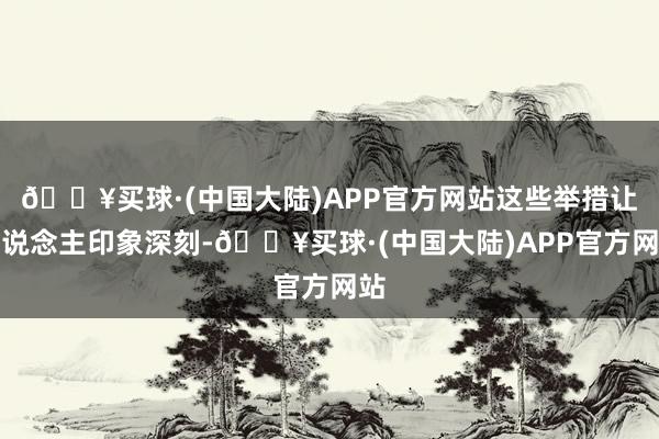 🔥买球·(中国大陆)APP官方网站这些举措让东说念主印象深刻-🔥买球·(中国大陆)APP官方网站