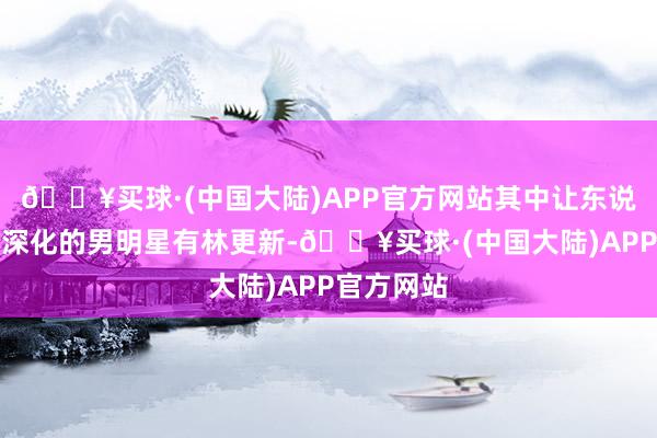 🔥买球·(中国大陆)APP官方网站其中让东说念主印象深化的男明星有林更新-🔥买球·(中国大陆)APP官方网站