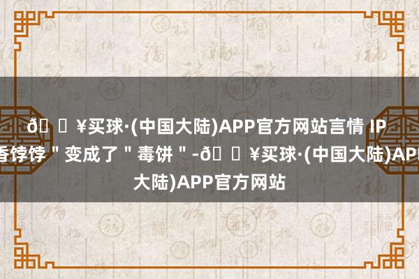 🔥买球·(中国大陆)APP官方网站言情 IP 如故从＂香饽饽＂变成了＂毒饼＂-🔥买球·(中国大陆)APP官方网站