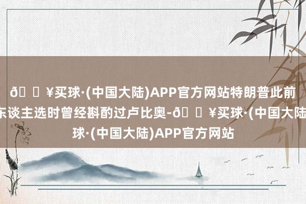 🔥买球·(中国大陆)APP官方网站特朗普此前在经受副总统东谈主选时曾经斟酌过卢比奥-🔥买球·(中国大陆)APP官方网站