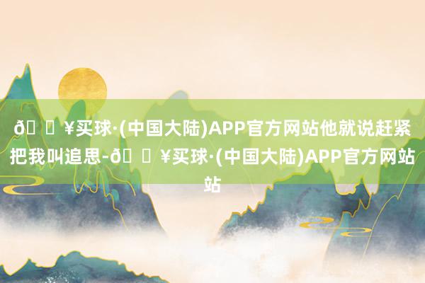 🔥买球·(中国大陆)APP官方网站他就说赶紧把我叫追思-🔥买球·(中国大陆)APP官方网站
