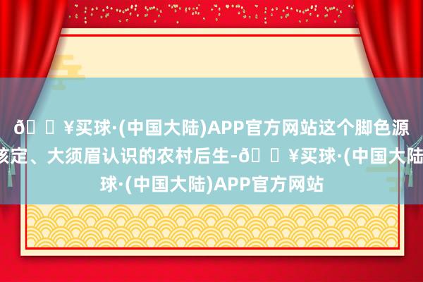 🔥买球·(中国大陆)APP官方网站这个脚色源头是一个有些核定、大须眉认识的农村后生-🔥买球·(中国大陆)APP官方网站