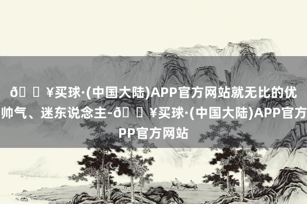 🔥买球·(中国大陆)APP官方网站就无比的优雅、帅气、迷东说念主-🔥买球·(中国大陆)APP官方网站