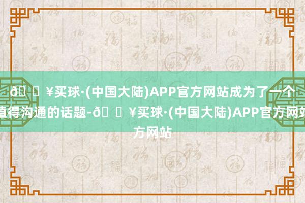 🔥买球·(中国大陆)APP官方网站成为了一个值得沟通的话题-🔥买球·(中国大陆)APP官方网站