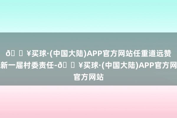 🔥买球·(中国大陆)APP官方网站任重道远赞成新一届村委责任-🔥买球·(中国大陆)APP官方网站