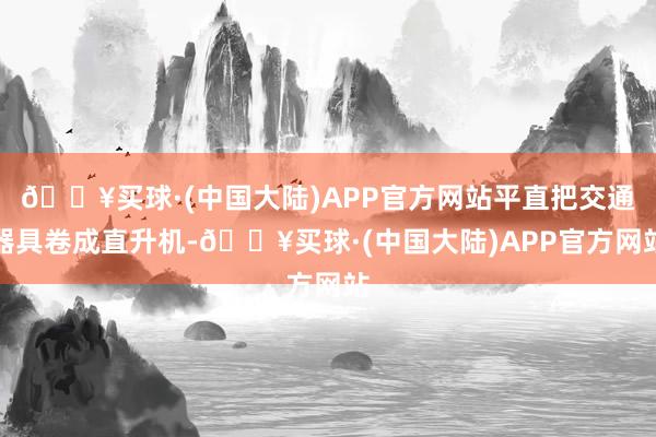🔥买球·(中国大陆)APP官方网站平直把交通器具卷成直升机-🔥买球·(中国大陆)APP官方网站