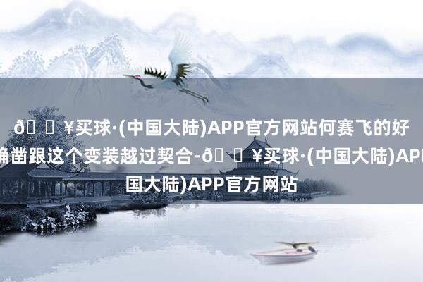 🔥买球·(中国大陆)APP官方网站何赛飞的好意思貌还确凿跟这个变装越过契合-🔥买球·(中国大陆)APP官方网站