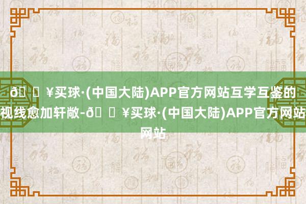 🔥买球·(中国大陆)APP官方网站互学互鉴的视线愈加轩敞-🔥买球·(中国大陆)APP官方网站
