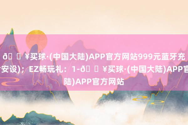 🔥买球·(中国大陆)APP官方网站999元蓝牙充电桩(含安设)；EZ畅玩礼：1-🔥买球·(中国大陆)APP官方网站