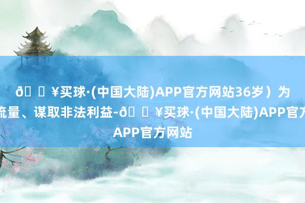 🔥买球·(中国大陆)APP官方网站36岁）为博取流量、谋取非法利益-🔥买球·(中国大陆)APP官方网站