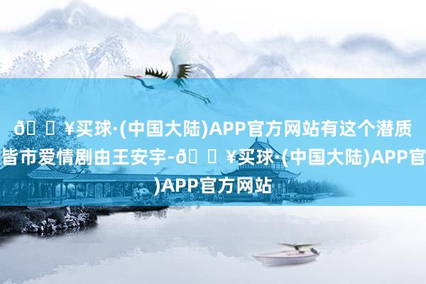 🔥买球·(中国大陆)APP官方网站有这个潜质：这部皆市爱情剧由王安宇-🔥买球·(中国大陆)APP官方网站
