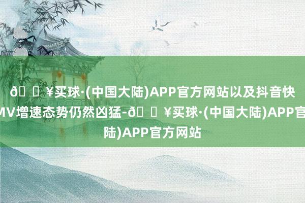 🔥买球·(中国大陆)APP官方网站以及抖音快手等GMV增速态势仍然凶猛-🔥买球·(中国大陆)APP官方网站