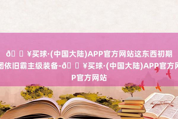 🔥买球·(中国大陆)APP官方网站这东西初期金团依旧霸主级装备-🔥买球·(中国大陆)APP官方网站