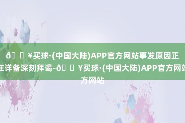 🔥买球·(中国大陆)APP官方网站事发原因正在详备深刻拜谒-🔥买球·(中国大陆)APP官方网站