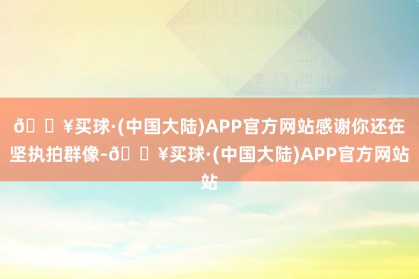 🔥买球·(中国大陆)APP官方网站感谢你还在坚执拍群像-🔥买球·(中国大陆)APP官方网站