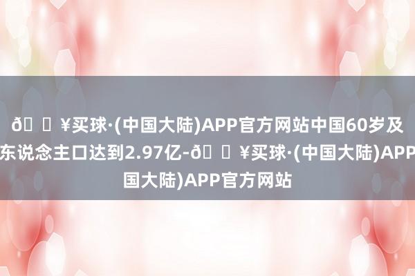 🔥买球·(中国大陆)APP官方网站中国60岁及以上老年东说念主口达到2.97亿-🔥买球·(中国大陆)APP官方网站