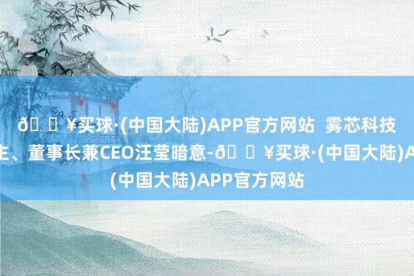 🔥买球·(中国大陆)APP官方网站  雾芯科技独创东说念主、董事长兼CEO汪莹暗意-🔥买球·(中国大陆)APP官方网站