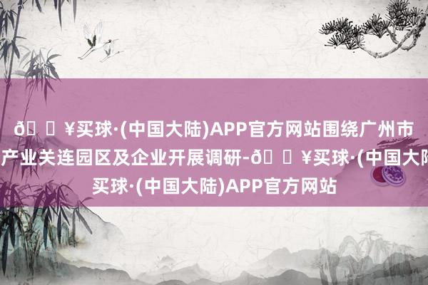 🔥买球·(中国大陆)APP官方网站围绕广州市内新业态新徒然产业关连园区及企业开展调研-🔥买球·(中国大陆)APP官方网站