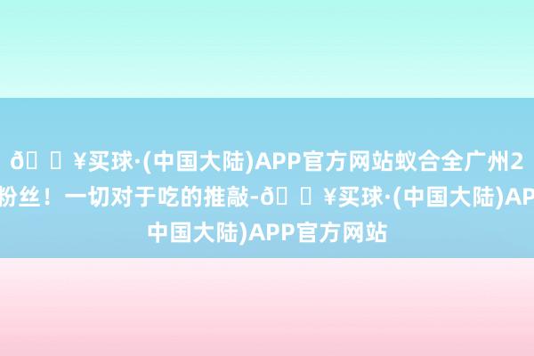 🔥买球·(中国大陆)APP官方网站蚁合全广州280 万吃货粉丝！一切对于吃的推敲-🔥买球·(中国大陆)APP官方网站