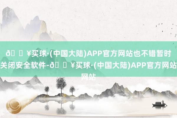 🔥买球·(中国大陆)APP官方网站也不错暂时关闭安全软件-🔥买球·(中国大陆)APP官方网站