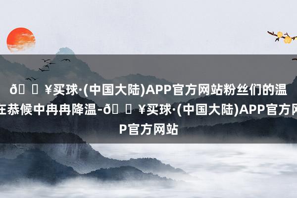 🔥买球·(中国大陆)APP官方网站粉丝们的温雅在恭候中冉冉降温-🔥买球·(中国大陆)APP官方网站