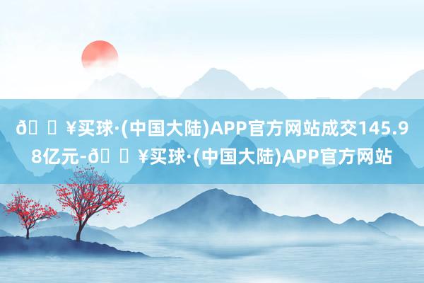 🔥买球·(中国大陆)APP官方网站成交145.98亿元-🔥买球·(中国大陆)APP官方网站