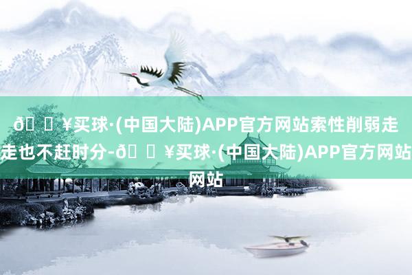🔥买球·(中国大陆)APP官方网站索性削弱走走也不赶时分-🔥买球·(中国大陆)APP官方网站