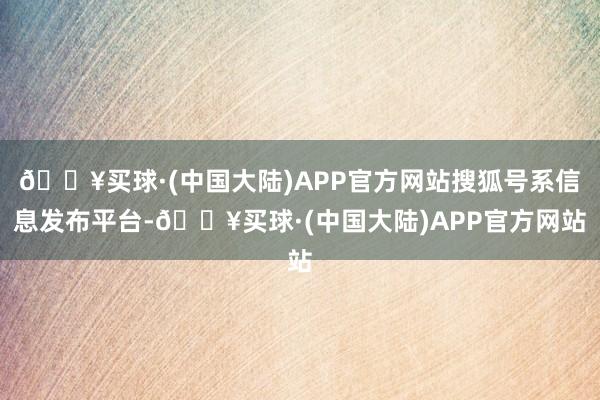 🔥买球·(中国大陆)APP官方网站搜狐号系信息发布平台-🔥买球·(中国大陆)APP官方网站