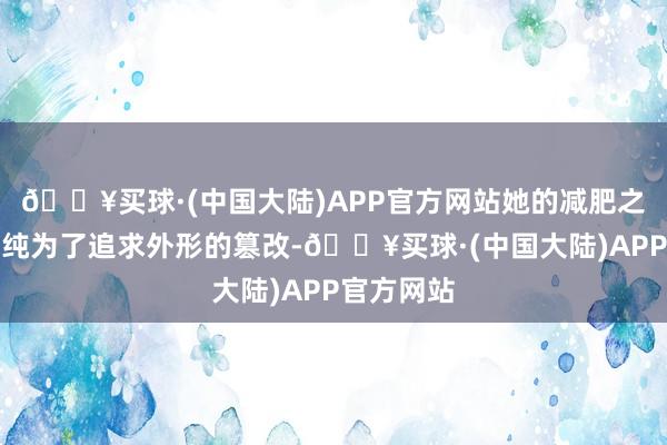 🔥买球·(中国大陆)APP官方网站她的减肥之旅并非单纯为了追求外形的篡改-🔥买球·(中国大陆)APP官方网站