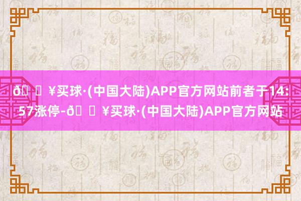🔥买球·(中国大陆)APP官方网站前者于14:57涨停-🔥买球·(中国大陆)APP官方网站