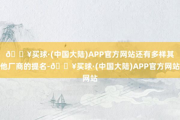 🔥买球·(中国大陆)APP官方网站还有多样其他厂商的提名-🔥买球·(中国大陆)APP官方网站