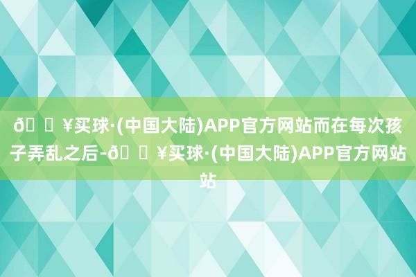 🔥买球·(中国大陆)APP官方网站而在每次孩子弄乱之后-🔥买球·(中国大陆)APP官方网站