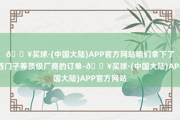 🔥买球·(中国大陆)APP官方网站咱们拿下了诺基亚、西门子等顶级厂商的订单-🔥买球·(中国大陆)APP官方网站
