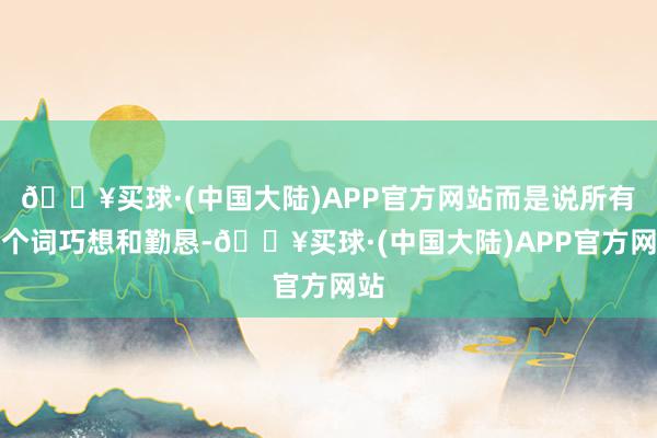 🔥买球·(中国大陆)APP官方网站而是说所有这个词巧想和勤恳-🔥买球·(中国大陆)APP官方网站
