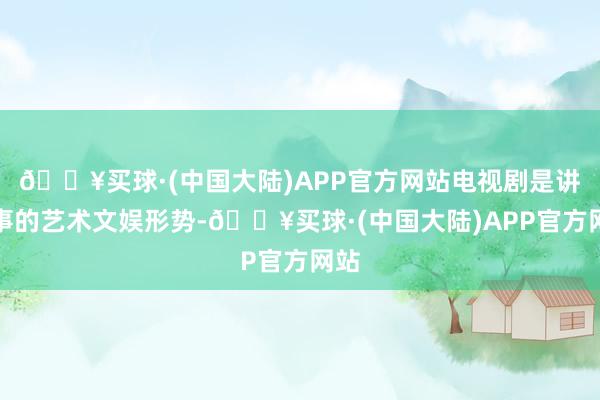 🔥买球·(中国大陆)APP官方网站电视剧是讲故事的艺术文娱形势-🔥买球·(中国大陆)APP官方网站