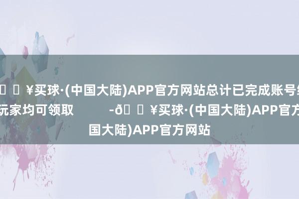 🔥买球·(中国大陆)APP官方网站总计已完成账号绑定的玩家均可领取          -🔥买球·(中国大陆)APP官方网站