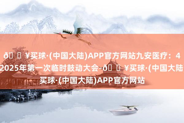 🔥买球·(中国大陆)APP官方网站九安医疗：4月21日将召开2025年第一次临时鼓动大会-🔥买球·(中国大陆)APP官方网站