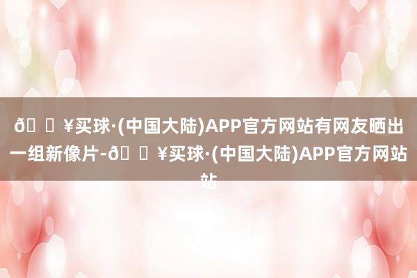 🔥买球·(中国大陆)APP官方网站有网友晒出一组新像片-🔥买球·(中国大陆)APP官方网站