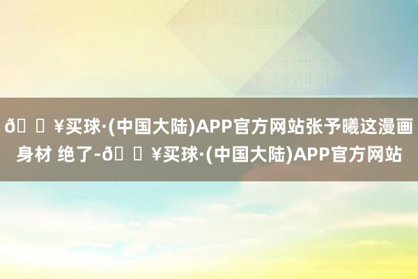 🔥买球·(中国大陆)APP官方网站张予曦这漫画身材 绝了-🔥买球·(中国大陆)APP官方网站