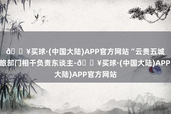 🔥买球·(中国大陆)APP官方网站“云贵五城”定约文旅部门相干负责东谈主-🔥买球·(中国大陆)APP官方网站