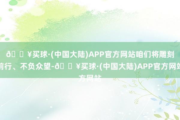 🔥买球·(中国大陆)APP官方网站咱们将雕刻前行、不负众望-🔥买球·(中国大陆)APP官方网站