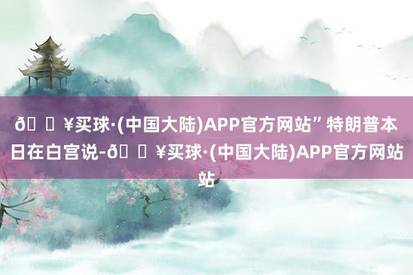🔥买球·(中国大陆)APP官方网站”特朗普本日在白宫说-🔥买球·(中国大陆)APP官方网站