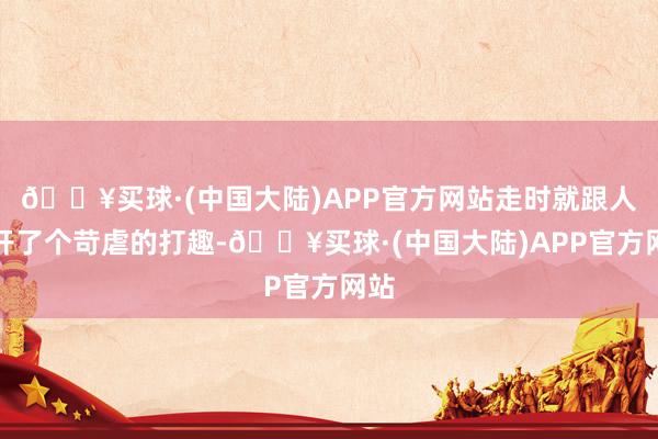 🔥买球·(中国大陆)APP官方网站走时就跟人人开了个苛虐的打趣-🔥买球·(中国大陆)APP官方网站