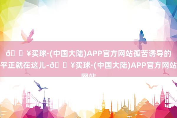 🔥买球·(中国大陆)APP官方网站孤苦诱导的平正就在这儿-🔥买球·(中国大陆)APP官方网站